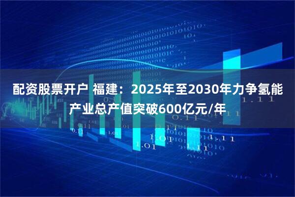 配资股票开户 福建：2025年至2030年力争氢能产业总产值突破600亿元/年