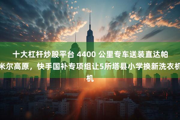 十大杠杆炒股平台 4400 公里专车送装直达帕米尔高原，快手国补专项组让5所塔县小学换新洗衣机