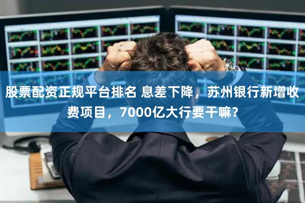 股票配资正规平台排名 息差下降，苏州银行新增收费项目，7000亿大行要干嘛？