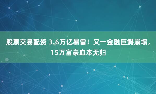 股票交易配资 3.6万亿暴雷！又一金融巨鳄崩塌，15万富豪血本无归