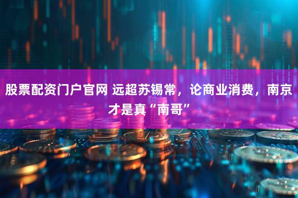 股票配资门户官网 远超苏锡常，论商业消费，南京才是真“南哥”