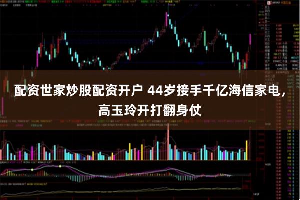 配资世家炒股配资开户 44岁接手千亿海信家电，高玉玲开打翻身仗