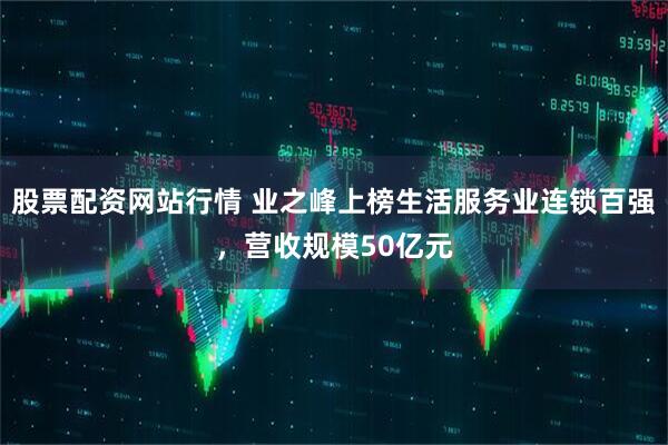 股票配资网站行情 业之峰上榜生活服务业连锁百强，营收规模50亿元