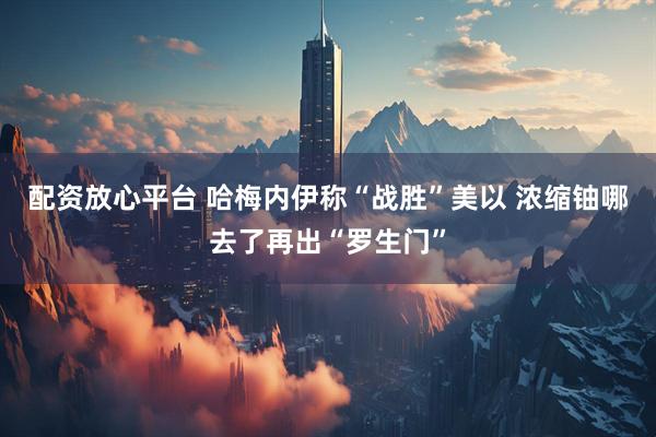 配资放心平台 哈梅内伊称“战胜”美以 浓缩铀哪去了再出“罗生门”