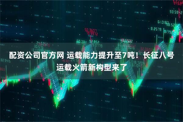 配资公司官方网 运载能力提升至7吨！长征八号运载火箭新构型来了