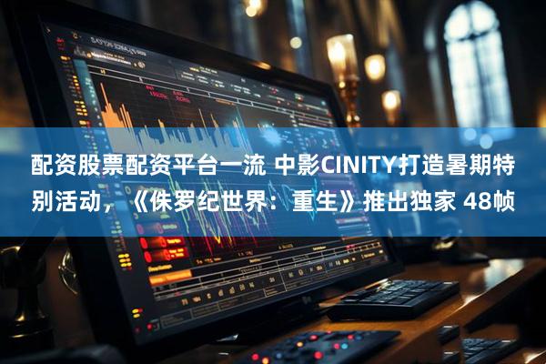 配资股票配资平台一流 中影CINITY打造暑期特别活动，《侏罗纪世界：重生》推出独家 48帧