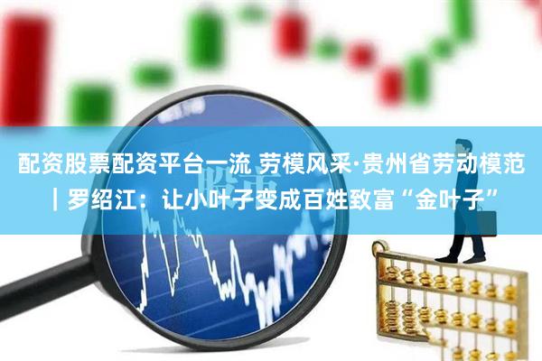 配资股票配资平台一流 劳模风采·贵州省劳动模范｜罗绍江：让小叶子变成百姓致富“金叶子”