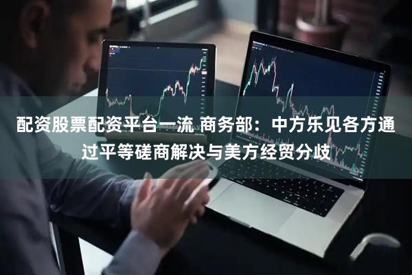 配资股票配资平台一流 商务部：中方乐见各方通过平等磋商解决与美方经贸分歧