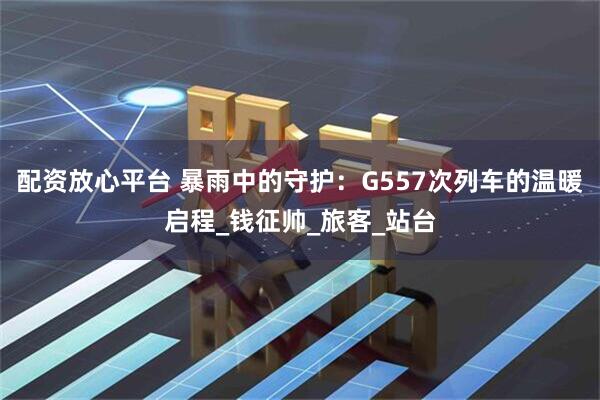 配资放心平台 暴雨中的守护：G557次列车的温暖启程_钱征帅_旅客_站台