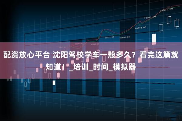 配资放心平台 沈阳驾校学车一般多久？看完这篇就知道！_培训_时间_模拟器