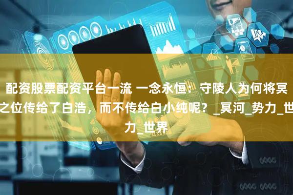 配资股票配资平台一流 一念永恒：守陵人为何将冥皇之位传给了白浩，而不传给白小纯呢？_冥河_势力_世界