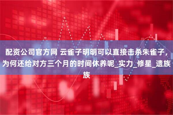 配资公司官方网 云雀子明明可以直接击杀朱雀子，为何还给对方三个月的时间休养呢_实力_修星_遗族