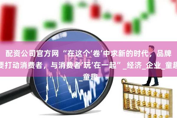 配资公司官方网 “在这个‘卷’中求新的时代，品牌要打动消费者，与消费者‘玩’在一起”_经济_企业_童趣