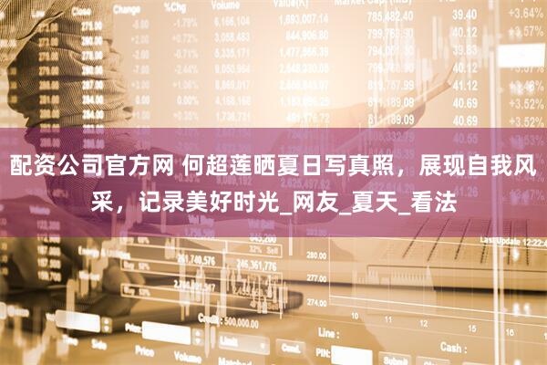 配资公司官方网 何超莲晒夏日写真照，展现自我风采，记录美好时光_网友_夏天_看法