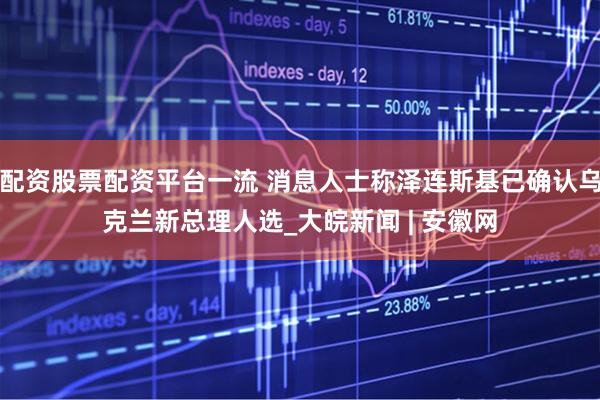 配资股票配资平台一流 消息人士称泽连斯基已确认乌克兰新总理人选_大皖新闻 | 安徽网