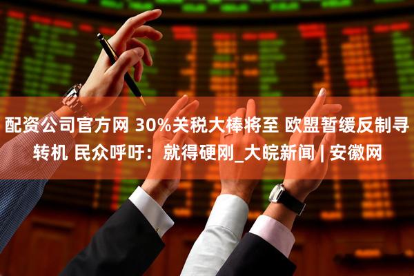 配资公司官方网 30%关税大棒将至 欧盟暂缓反制寻转机 民众呼吁：就得硬刚_大皖新闻 | 安徽网
