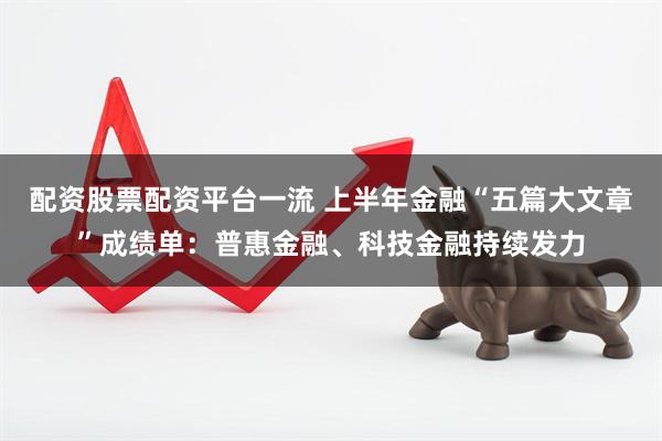 配资股票配资平台一流 上半年金融“五篇大文章”成绩单：普惠金融、科技金融持续发力