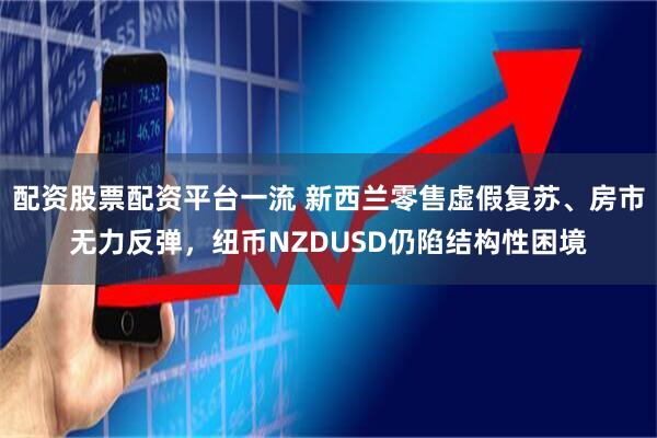 配资股票配资平台一流 新西兰零售虚假复苏、房市无力反弹，纽币NZDUSD仍陷结构性困境