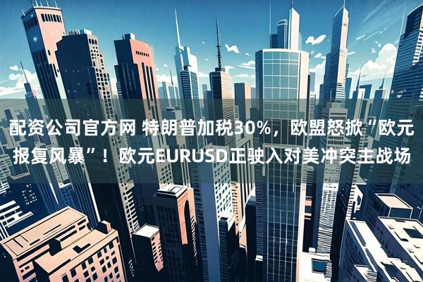 配资公司官方网 特朗普加税30%，欧盟怒掀“欧元报复风暴”！欧元EURUSD正驶入对美冲突主战场
