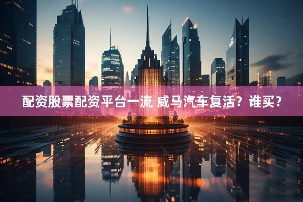 配资股票配资平台一流 威马汽车复活？谁买？