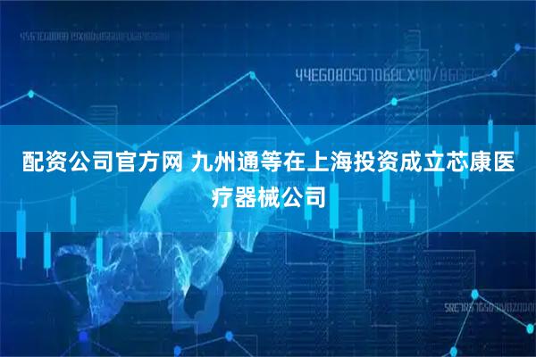 配资公司官方网 九州通等在上海投资成立芯康医疗器械公司