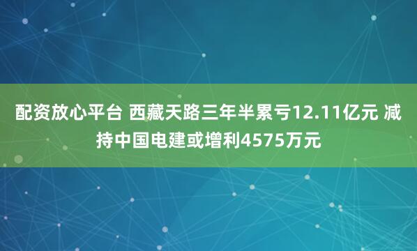 配资放心平台 西藏天路三年半累亏12.11亿元 减持中国电建或增利4575万元
