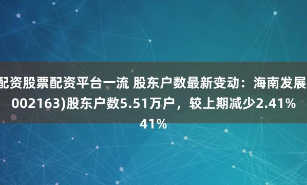 配资股票配资平台一流 股东户数最新变动：海南发展(002163)股东户数5.51万户，较上期减少2.41%