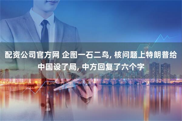 配资公司官方网 企图一石二鸟, 核问题上特朗普给中国设了局, 中方回复了六个字