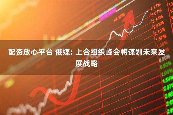 配资放心平台 俄媒: 上合组织峰会将谋划未来发展战略