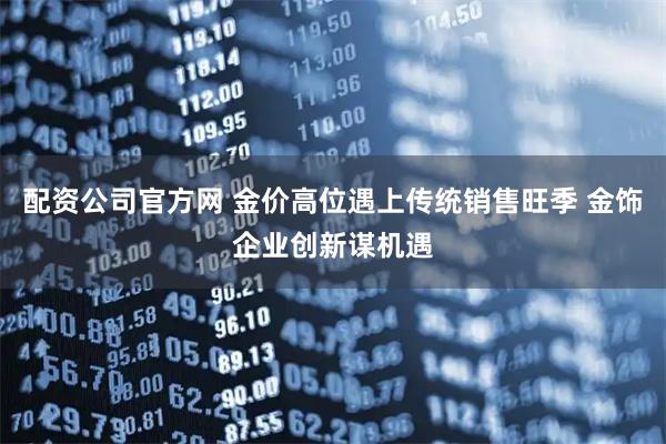 配资公司官方网 金价高位遇上传统销售旺季 金饰企业创新谋机遇