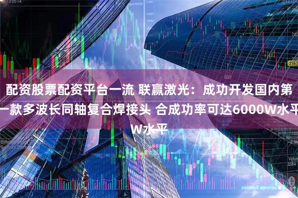 配资股票配资平台一流 联赢激光：成功开发国内第一款多波长同轴复合焊接头 合成功率可达6000W水平