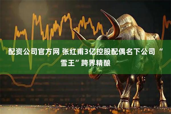 配资公司官方网 张红甫3亿控股配偶名下公司 “雪王”跨界精酿