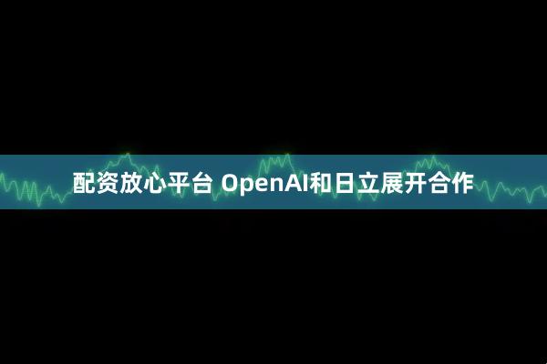 配资放心平台 OpenAI和日立展开合作