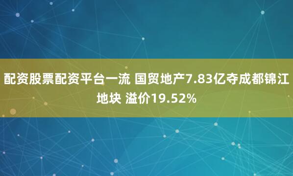 配资股票配资平台一流 国贸地产7.83亿夺成都锦江地块 溢价19.52%