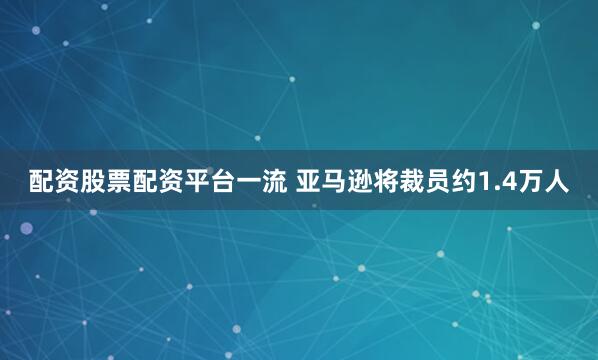 配资股票配资平台一流 亚马逊将裁员约1.4万人