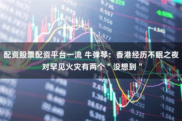 配资股票配资平台一流 牛弹琴：香港经历不眠之夜 对罕见火灾有两个＂没想到＂