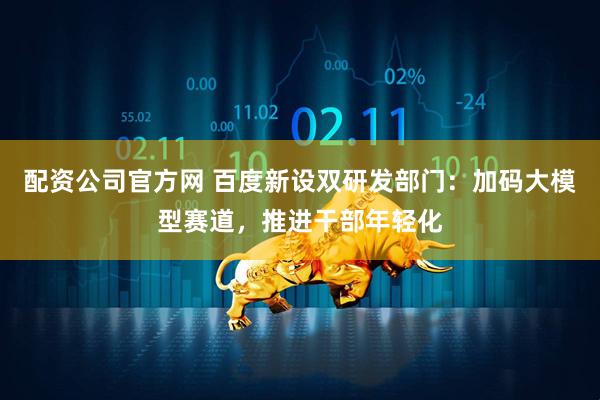配资公司官方网 百度新设双研发部门：加码大模型赛道，推进干部年轻化