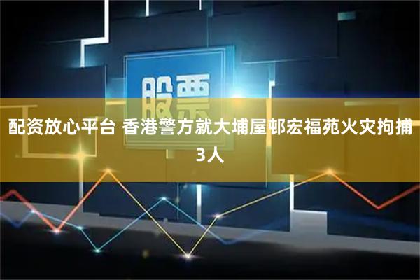 配资放心平台 香港警方就大埔屋邨宏福苑火灾拘捕3人