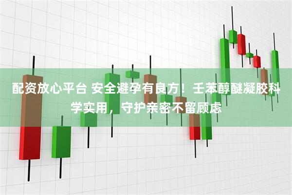配资放心平台 安全避孕有良方！壬苯醇醚凝胶科学实用，守护亲密不留顾虑