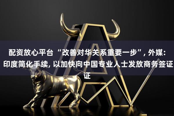 配资放心平台 “改善对华关系重要一步”, 外媒: 印度简化手续, 以加快向中国专业人士发放商务签证