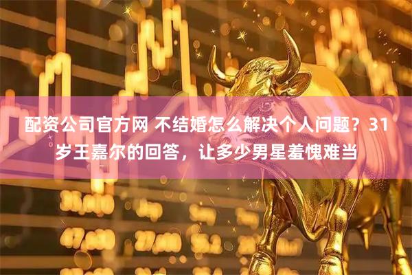 配资公司官方网 不结婚怎么解决个人问题？31岁王嘉尔的回答，让多少男星羞愧难当
