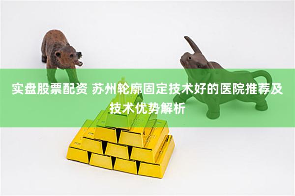 实盘股票配资 苏州轮廓固定技术好的医院推荐及技术优势解析