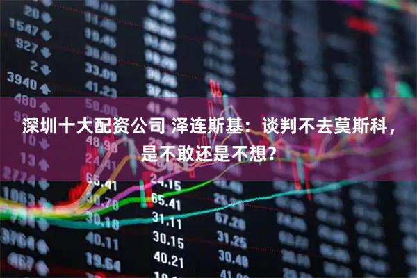 深圳十大配资公司 泽连斯基：谈判不去莫斯科，是不敢还是不想？