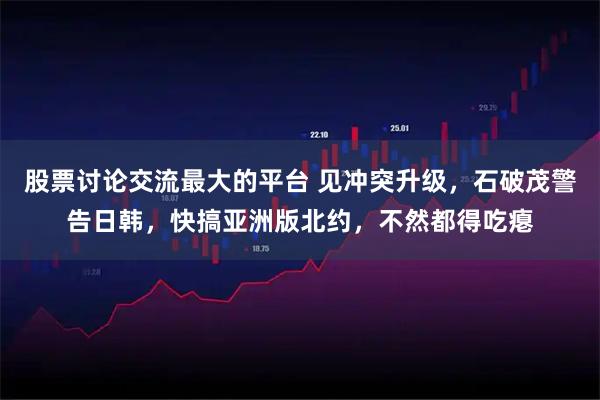 股票讨论交流最大的平台 见冲突升级，石破茂警告日韩，快搞亚洲版北约，不然都得吃瘪