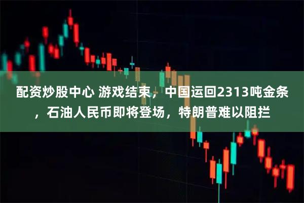 配资炒股中心 游戏结束，中国运回2313吨金条，石油人民币即将登场，特朗普难以阻拦
