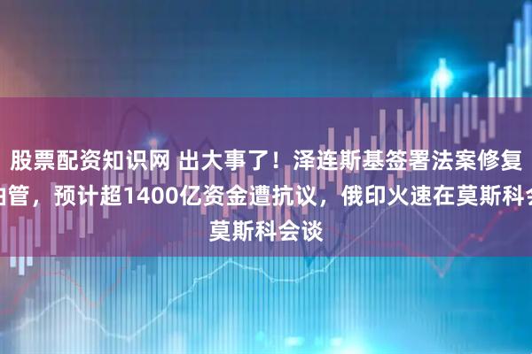 股票配资知识网 出大事了！泽连斯基签署法案修复输油管，预计超1400亿资金遭抗议，俄印火速在莫斯科会谈