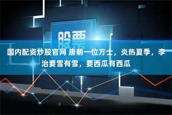 国内配资炒股官网 唐朝一位方士，炎热夏季，李治要雪有雪，要西瓜有西瓜
