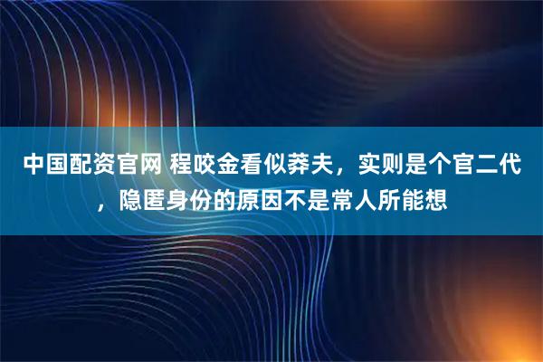 中国配资官网 程咬金看似莽夫，实则是个官二代，隐匿身份的原因不是常人所能想