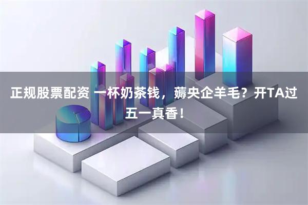 正规股票配资 一杯奶茶钱，薅央企羊毛？开TA过五一真香！