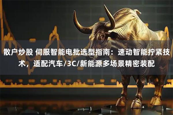 散户炒股 伺服智能电批选型指南：速动智能拧紧技术，适配汽车/3C/新能源多场景精密装配